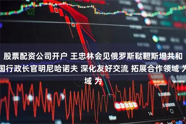 股票配资公司开户 王忠林会见俄罗斯鞑靼斯坦共和国行政长官明尼哈诺夫 深化友好交流 拓展合作领域 为